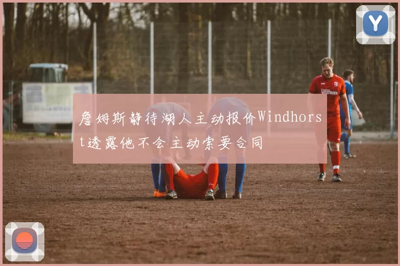 詹姆斯静待湖人主动报价Windhorst透露他不会主动索要合同