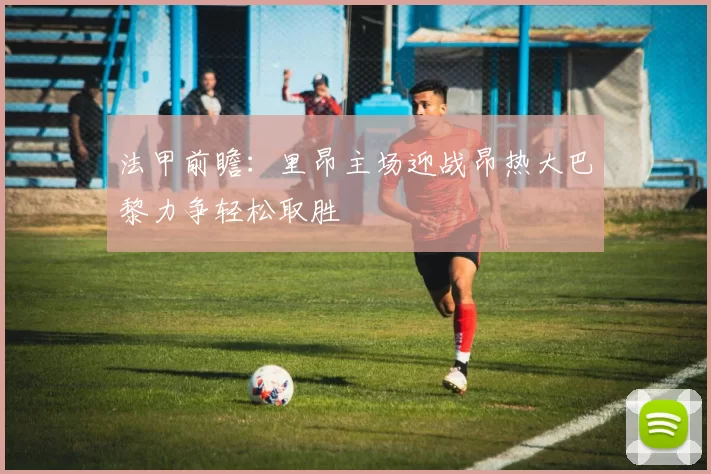 法甲前瞻：里昂主场迎战昂热大巴黎力争轻松取胜