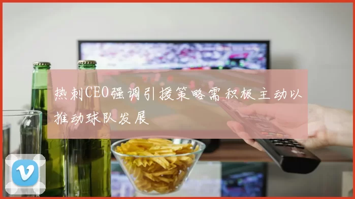 热刺CEO强调引援策略需积极主动以推动球队发展