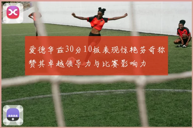 爱德华兹30分10板表现惊艳芬奇称赞其卓越领导力与比赛影响力