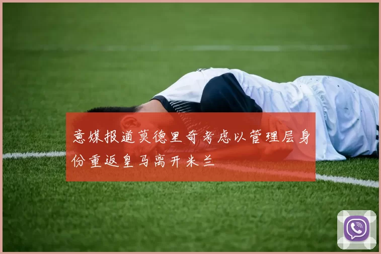 意媒报道莫德里奇考虑以管理层身份重返皇马离开米兰