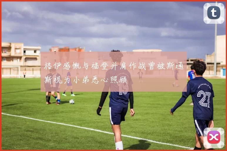 格伊感慨与福登并肩作战曾被斯通斯视为小弟悉心照顾