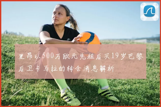 里昂以500万欧元先租后买19岁巴黎后卫卡马拉的转会消息解析