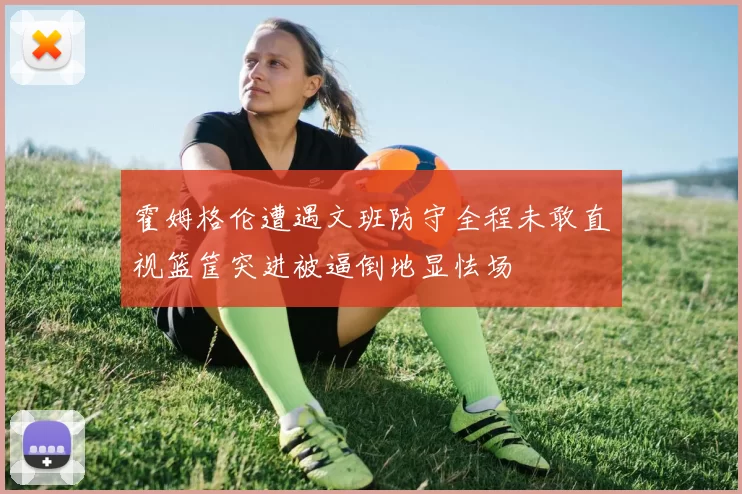 霍姆格伦遭遇文班防守全程未敢直视篮筐突进被逼倒地显怯场