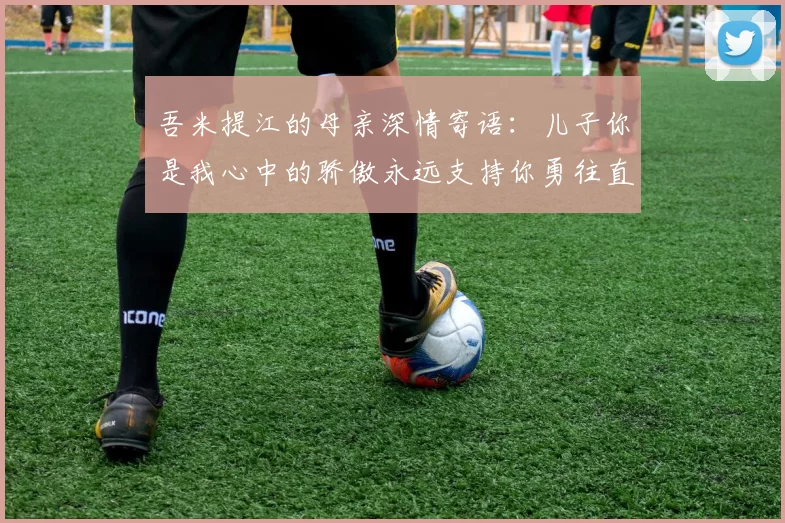 吾米提江的母亲深情寄语：儿子你是我心中的骄傲永远支持你勇往直前！