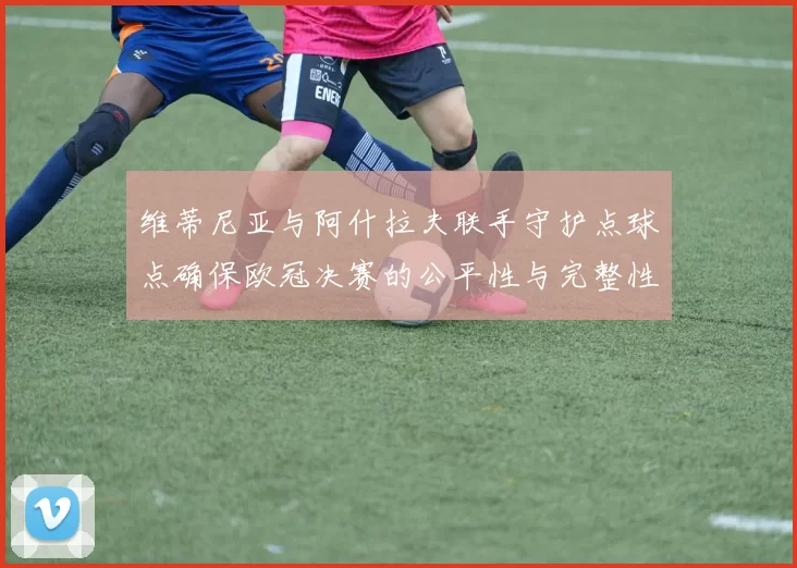 维蒂尼亚与阿什拉夫联手守护点球点确保欧冠决赛的公平性与完整性