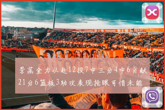 景菡全力以赴12投7中三分4中6贡献21分6篮板3助攻表现抢眼可惜未能赢得比赛