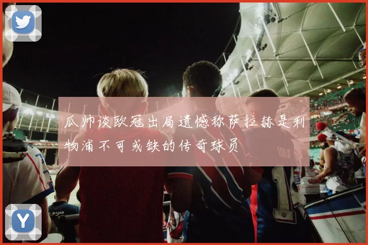瓜帅谈欧冠出局遗憾称萨拉赫是利物浦不可或缺的传奇球员