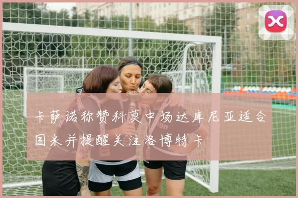 卡萨诺称赞科莫中场达库尼亚适合国米并提醒关注洛博特卡