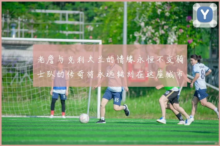 老詹与克利夫兰的情缘永恒不变骑士队的传奇将永远铭刻在这座城市