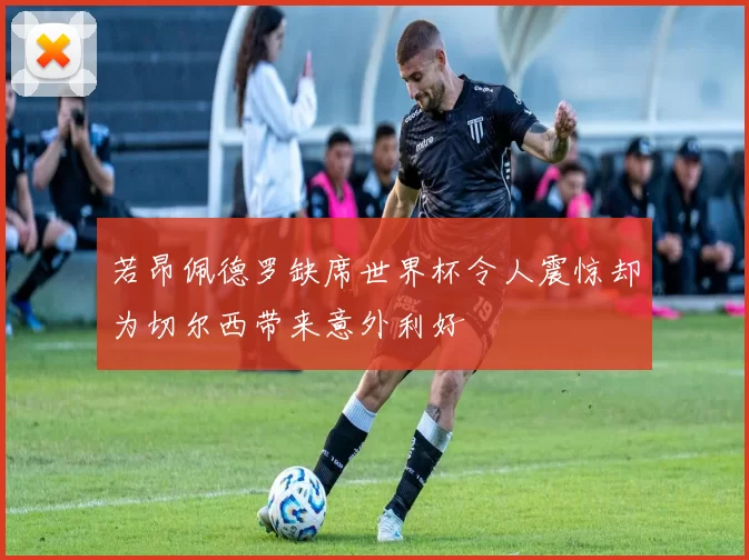若昂佩德罗缺席世界杯令人震惊却为切尔西带来意外利好